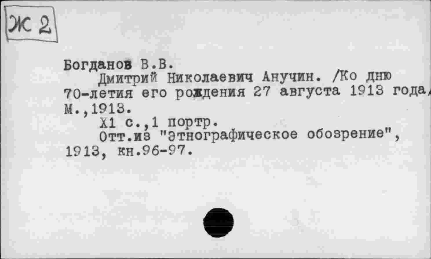 ﻿
Богданов В.В.
Дмитрий Николаевич Анучин. /Ко дню 70-летия его рождения 27 августа 1913 года И.,1913.
XI с.,1 портр.
Отт.из ’’Этнографическое обозрение", 1913, кн.96-97.